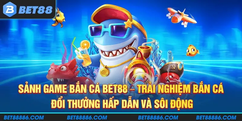 Sảnh game Bắn Cá BET88 - Trải nghiệm bắn cá đổi thưởng hấp dẫn và sôi động